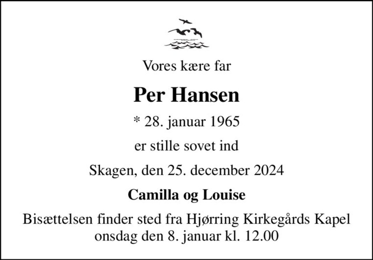 Vores kære far
Per Hansen
* 28. januar 1965
er stille sovet ind
Skagen, den 25. december 2024
Camilla og Louise
Bisættelsen finder sted fra Hjørring Kirkegårds Kapel  onsdag den 8. januar kl. 12.00