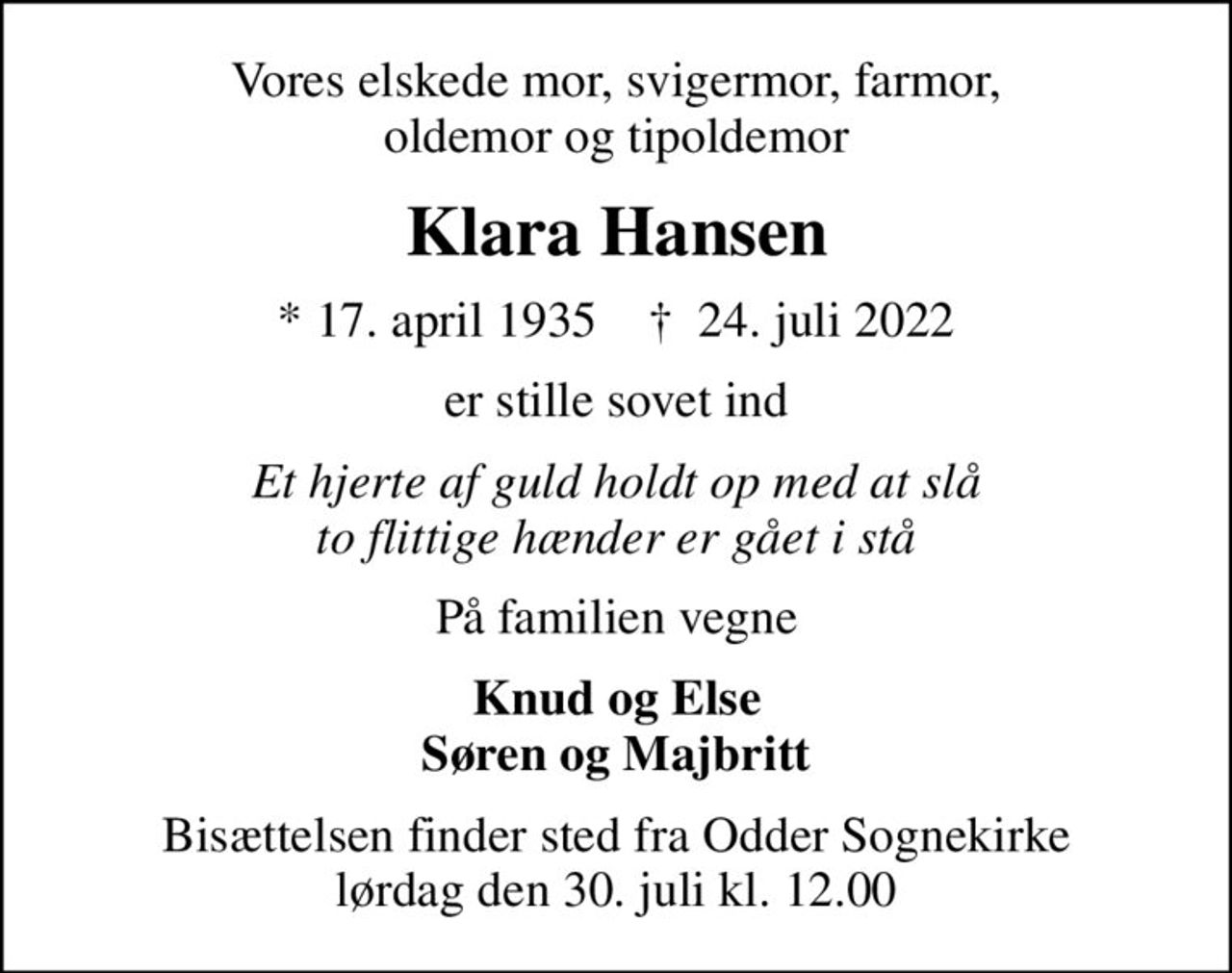 Vores elskede mor, svigermor, farmor, oldemor og tipoldemor
Klara Hansen
* 17. april 1935    ✝ 24. juli 2022
er stille sovet ind
Et hjerte af guld holdt op med at slå to flittige hænder er gået i stå
På familien vegne
Knud og Else Søren og Majbritt
Bisættelsen finder sted fra Odder Sognekirke  lørdag den 30. juli kl. 12.00