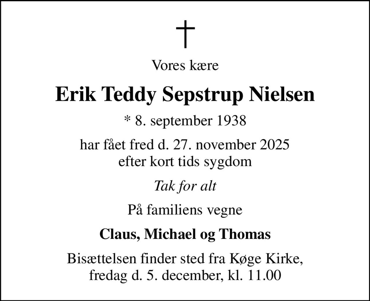 Vores kære
Erik Teddy Sepstrup Nielsen
* 8. september 1938
har fået fred d. 27. november 2025 efter kort tids sygdom
Tak for alt
På familiens vegne
Claus, Michael og Thomas
Bisættelsen finder sted fra Køge Kirke, fredag d. 5. december, kl. 11.00