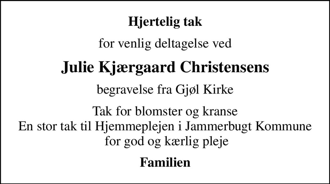 Hjertelig tak
for venlig deltagelse ved
Julie Kjærgaard Christensens
begravelse fra Gjøl Kirke
Tak for blomster og kranse En stor tak til Hjemmeplejen i Jammerbugt Kommune  for god og kærlig pleje
Familien