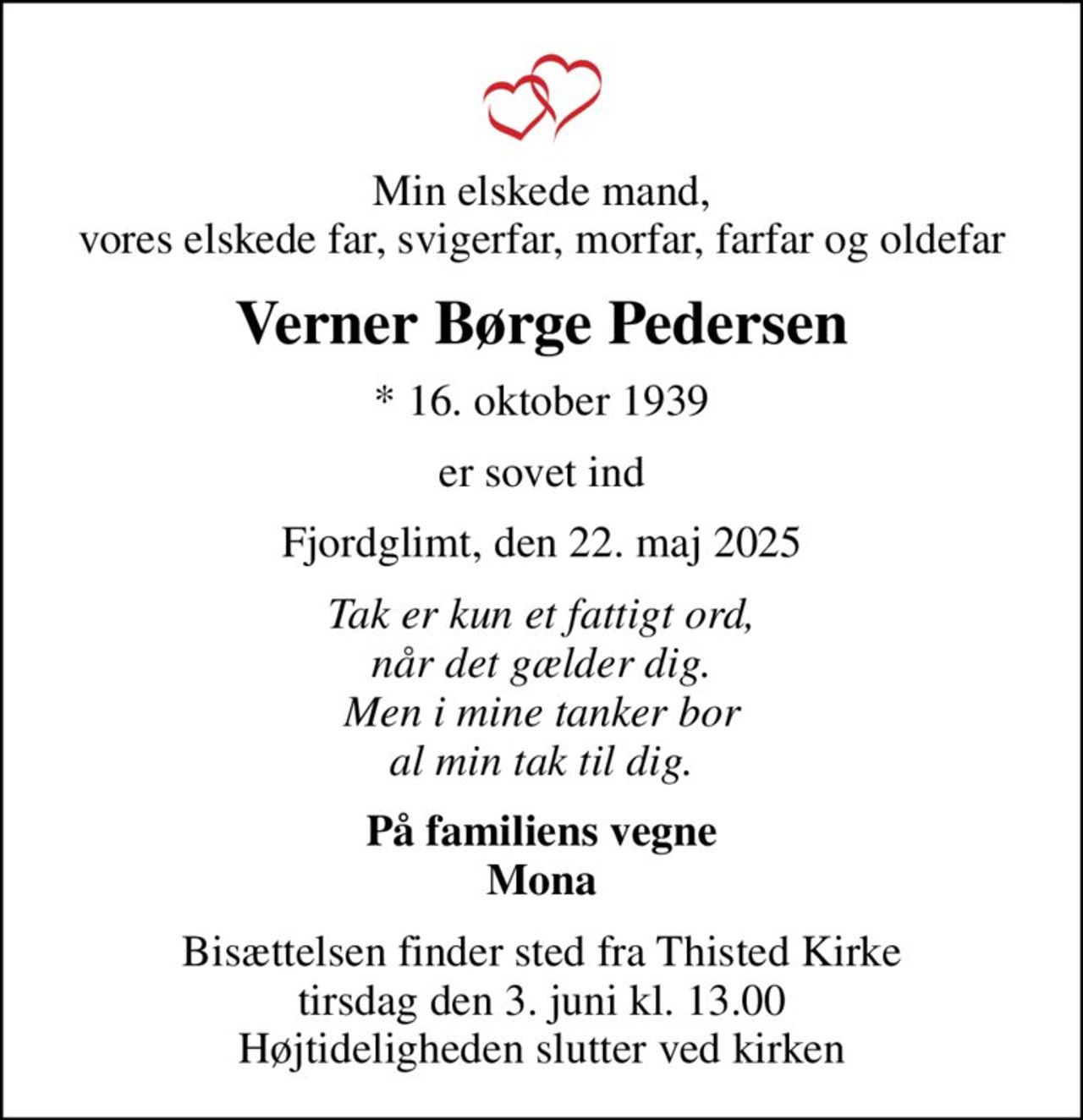 Min elskede mand, vores elskede far, svigerfar, morfar, farfar og oldefar
Verner Børge Pedersen
* 16. oktober 1939
er sovet ind
Fjordglimt, den 22. maj 2025
Tak er kun et fattigt ord, når det gælder dig. Men i mine tanker bor al min tak til dig.
På familiens vegne Mona
Bisættelsen finder sted fra Thisted Kirke  tirsdag den 3. juni kl. 13.00  Højtideligheden slutter ved kirken