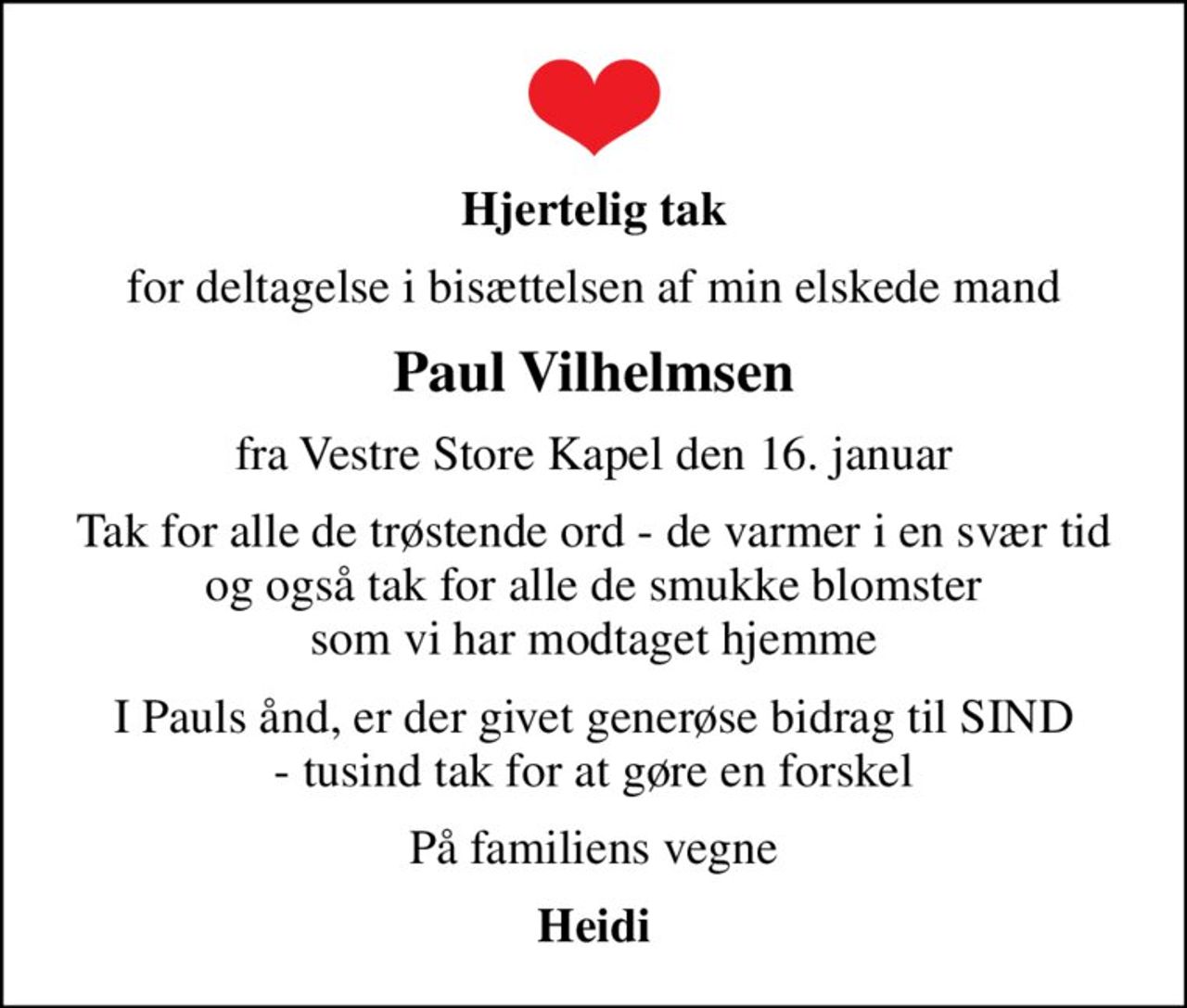 Hjertelig tak
for deltagelse i bisættelsen af min elskede mand
Paul Vilhelmsen
fra Vestre Store Kapel den 16. januar
Tak for alle de trøstende ord - de varmer i en svær tid og også tak for alle de smukke blomster som vi har modtaget hjemme
I Pauls ånd, er der givet generøse bidrag til SIND - tusind tak for at gøre en forskel
På familiens vegne
Heidi