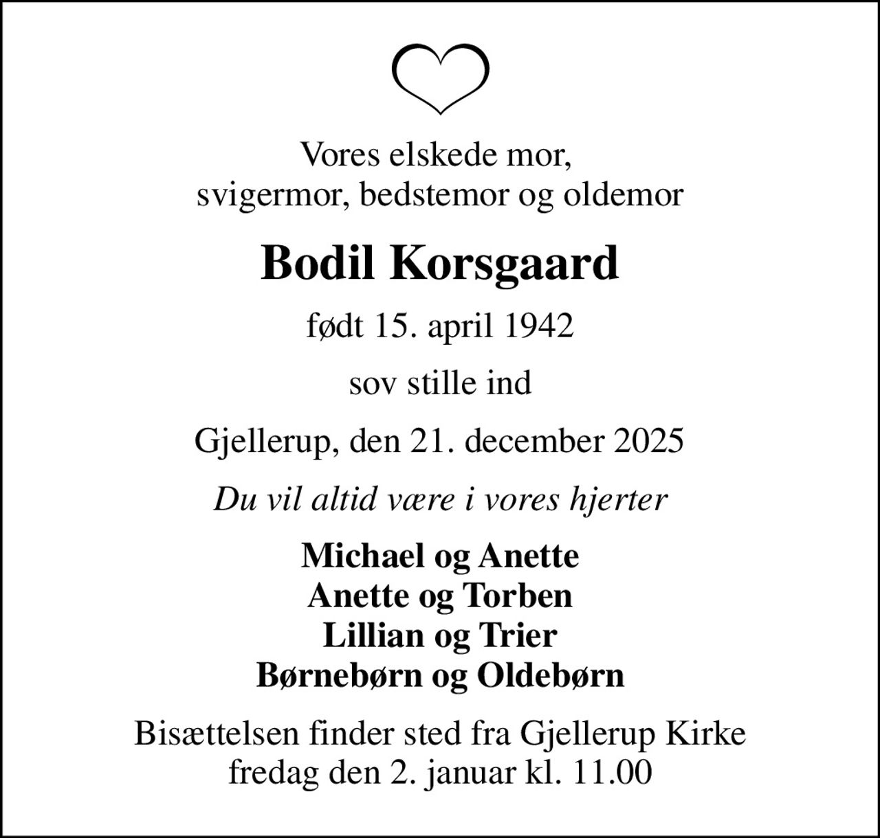 Vores elskede mor,  svigermor, bedstemor og oldemor
Bodil Korsgaard
født 15. april 1942
sov stille ind
Gjellerup, den 21. december 2025
Du vil altid være i vores hjerter
Michael og Anette Anette og Torben Lillian og Trier Børnebørn og Oldebørn
Bisættelsen finder sted fra Gjellerup Kirke  fredag den 2. januar kl. 11.00