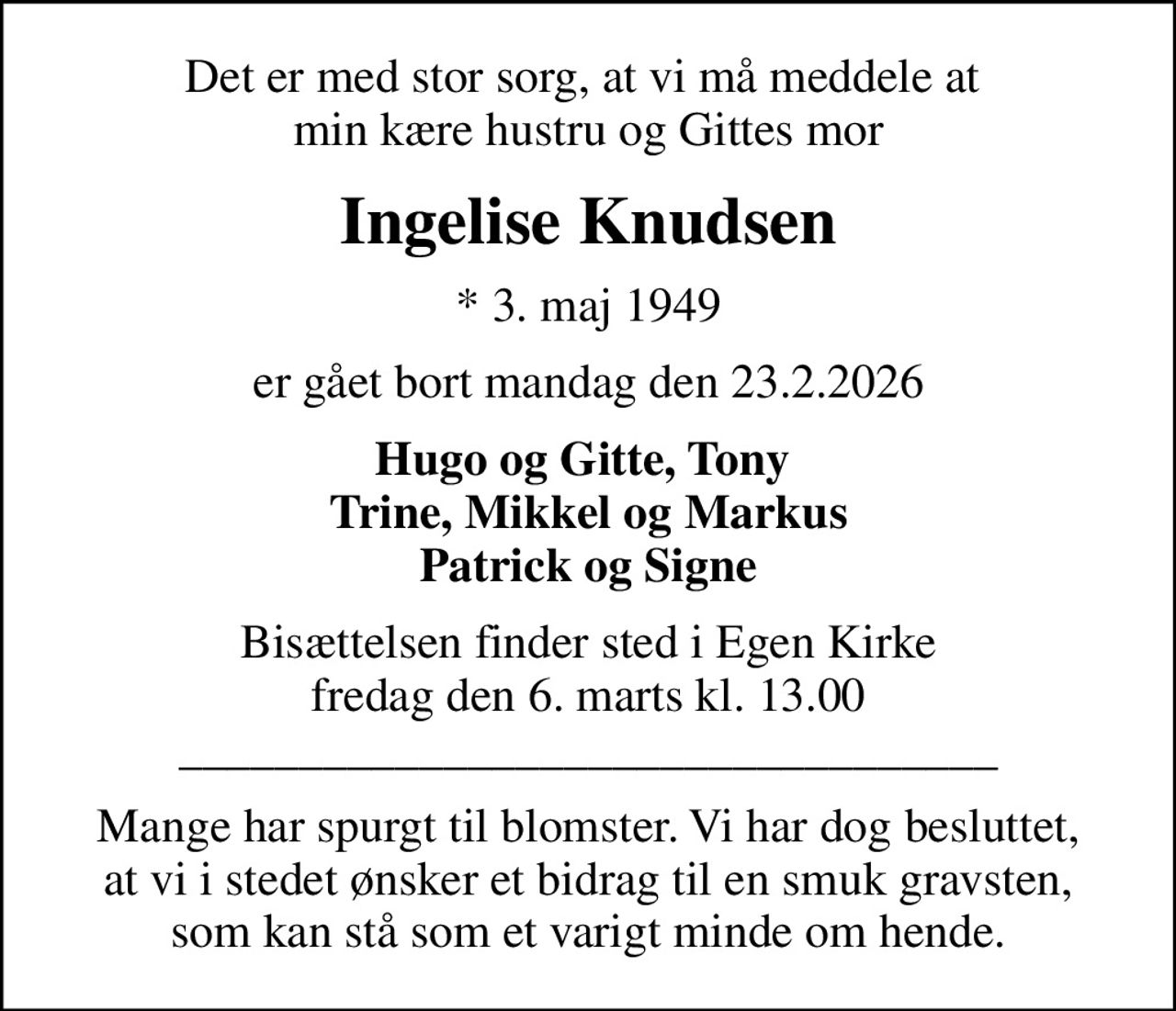 Det er med stor sorg, at vi må meddele at  min kære hustru og Gittes mor
Ingelise Knudsen
* 3. maj 1949
er gået bort mandag den 23.2.2026
Hugo og Gitte, Tony  Trine, Mikkel og Markus Patrick og Signe
Bisættelsen finder sted i Egen Kirke  fredag den 6. marts kl. 13.00  __________________________________
Mange har spurgt til blomster. Vi har dog besluttet, at vi i stedet ønsker et bidrag til en smuk gravsten, som kan stå som et varigt minde om hende.