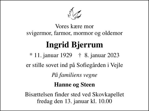 Vores kære mor svigermor, farmor, mormor og oldemor
Ingrid Bjerrum
* 11. januar 1929    &#x271d; 8. januar 2023
er stille sovet ind på Sofiegården i Vejle
På familiens vegne
Hanne og Steen
Bisættelsen finder sted ved Skovkapellet  fredag den 13. januar kl. 10.00