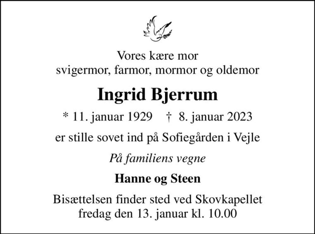 Vores kære mor svigermor, farmor, mormor og oldemor
Ingrid Bjerrum
* 11. januar 1929    ✝ 8. januar 2023
er stille sovet ind på Sofiegården i Vejle
På familiens vegne
Hanne og Steen
Bisættelsen finder sted ved Skovkapellet  fredag den 13. januar kl. 10.00