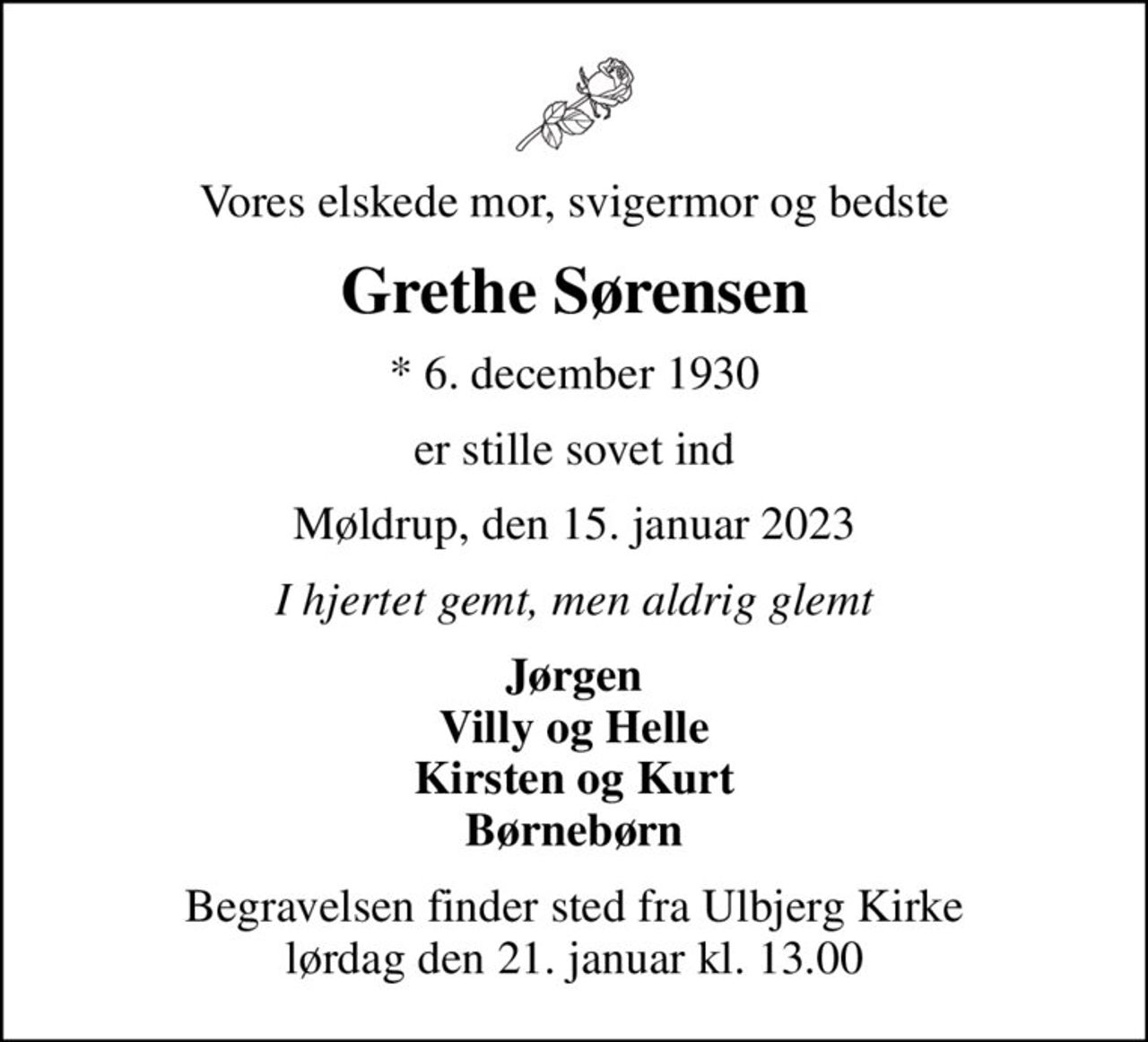 Vores elskede mor, svigermor og bedste
Grethe Sørensen
* 6. december 1930
er stille sovet ind
Møldrup, den 15. januar 2023
I hjertet gemt, men aldrig glemt
Jørgen Villy og Helle Kirsten og Kurt Børnebørn
Begravelsen finder sted fra Ulbjerg Kirke  lørdag den 21. januar kl. 13.00