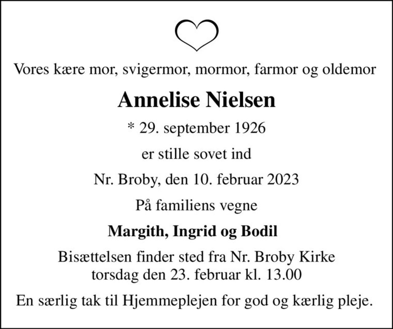 Vores kære mor, svigermor, mormor, farmor og oldemor 
Annelise Nielsen
* 29. september 1926
er stille sovet ind
Nr. Broby, den 10. februar 2023
På familiens vegne
Margith, Ingrid og Bodil  
Bisættelsen finder sted fra Nr. Broby Kirke  torsdag den 23. februar kl. 13.00 
En særlig tak til Hjemmeplejen for god og kærlig pleje.
