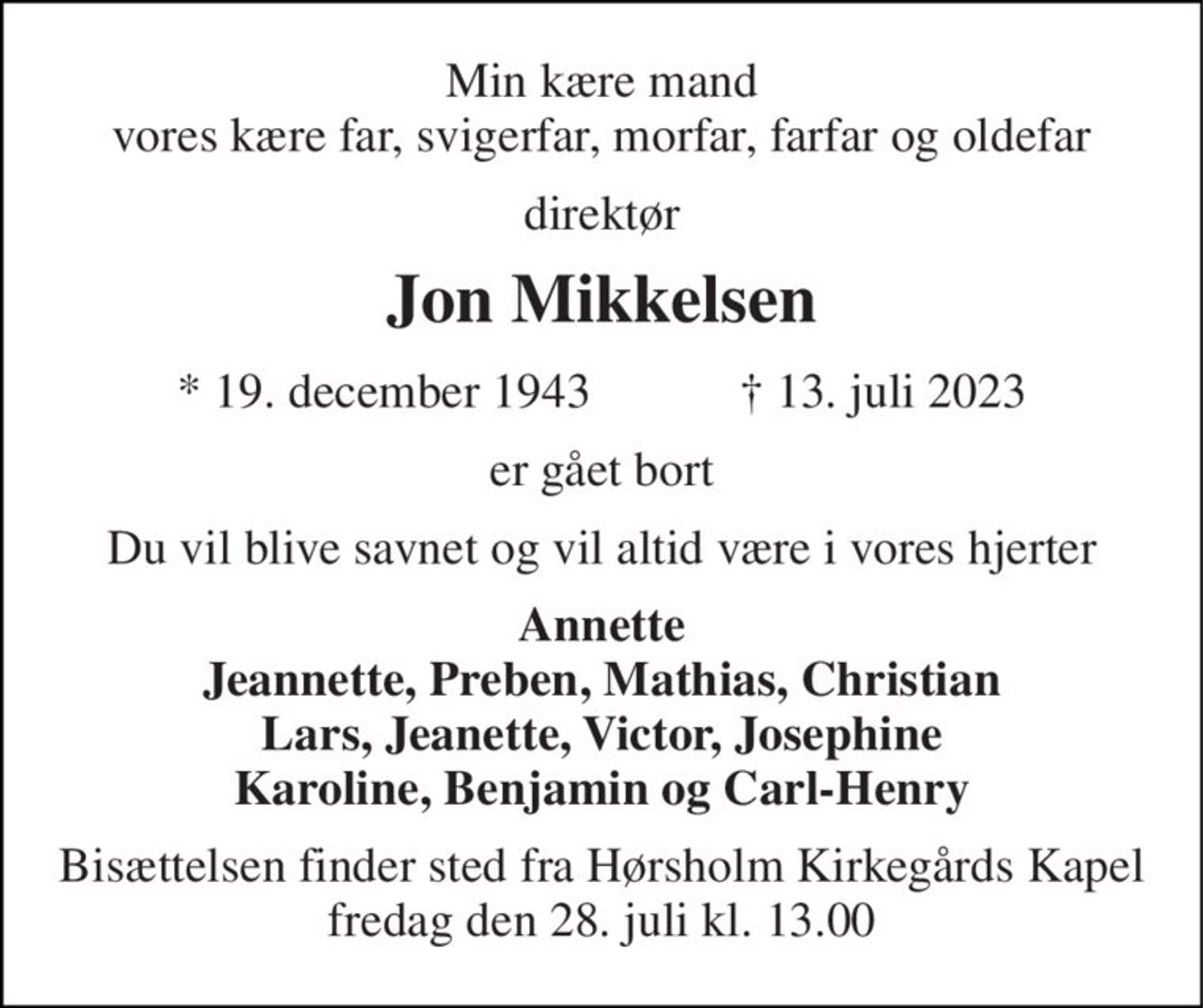 Min kære mand vores kære far, svigerfar, morfar, farfar og oldefar 
direktør 
Jon Mikkelsen 
★​ 19. december 1943​            ✝​ 13. juli 2023 
er gået bort 
Du vil blive savnet og vil altid være i vores hjerter 
Annette Jeannette, Preben, Mathias, Christian Lars, Jeanette, Victor, Josephine Karoline, Benjamin og Carl-Henry 
Bisættelsen​ finder sted fra Hørsholm Kirkegårds Kapel​ fredag den 28. juli​ kl. 13.00