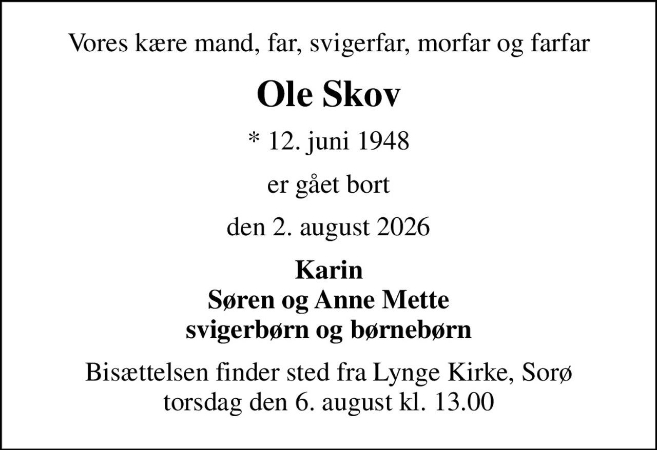 Vores kære mand, far, svigerfar, morfar og farfar
Ole Skov
* 12. juni 1948
er gået bort
den 2. august 2026
Karin Søren og Anne Mette svigerbørn og børnebørn
Bisættelsen finder sted fra Lynge Kirke, Sorø  torsdag den 6. august kl. 13.00