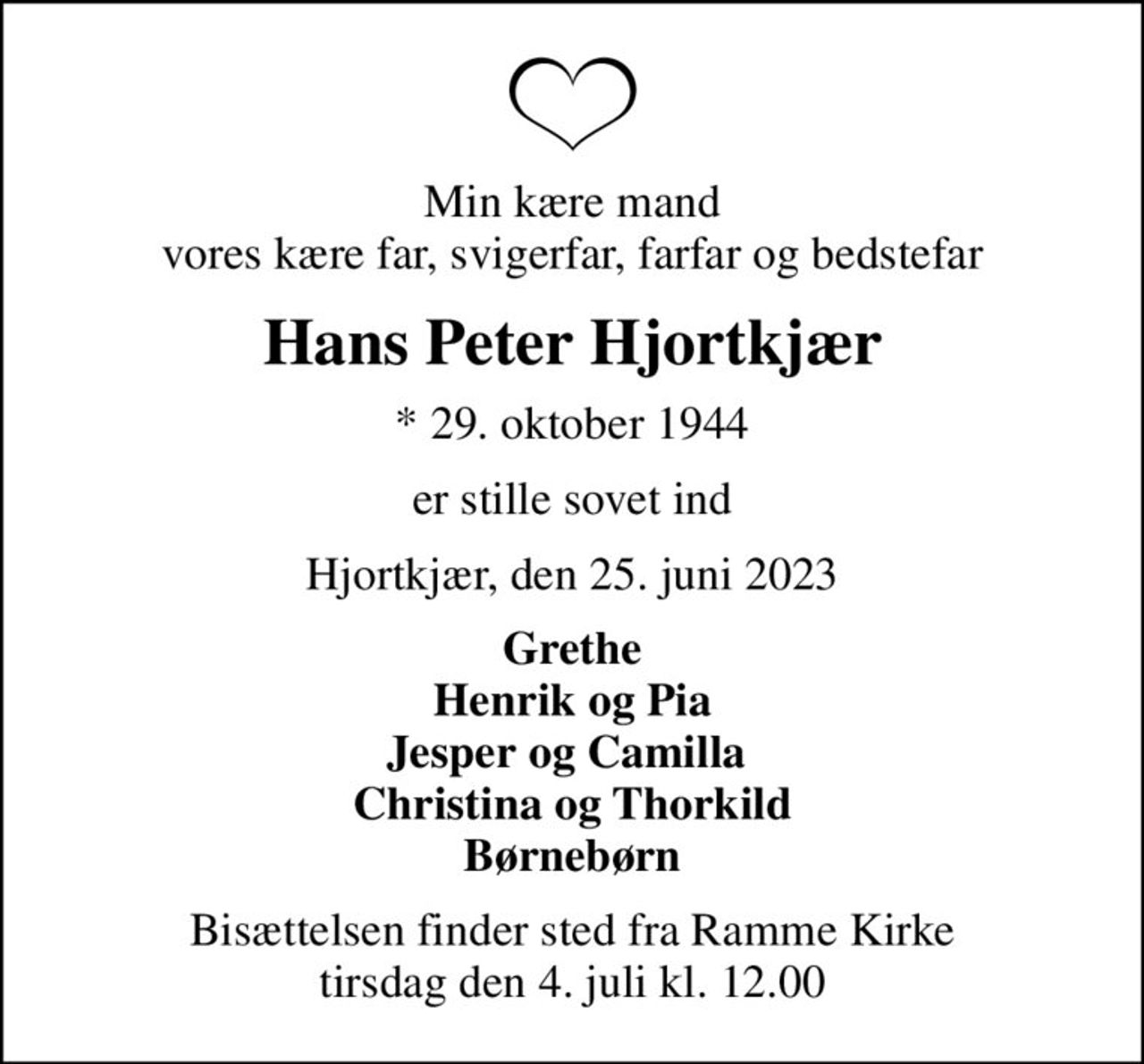 Min kære mand vores kære far, svigerfar, farfar og bedstefar
Hans Peter Hjortkjær
* 29. oktober 1944
er stille sovet ind
Hjortkjær, den 25. juni 2023
Grethe Henrik og Pia Jesper og Camilla  Christina og Thorkild Børnebørn
Bisættelsen finder sted fra Ramme Kirke  tirsdag den 4. juli kl. 12.00
