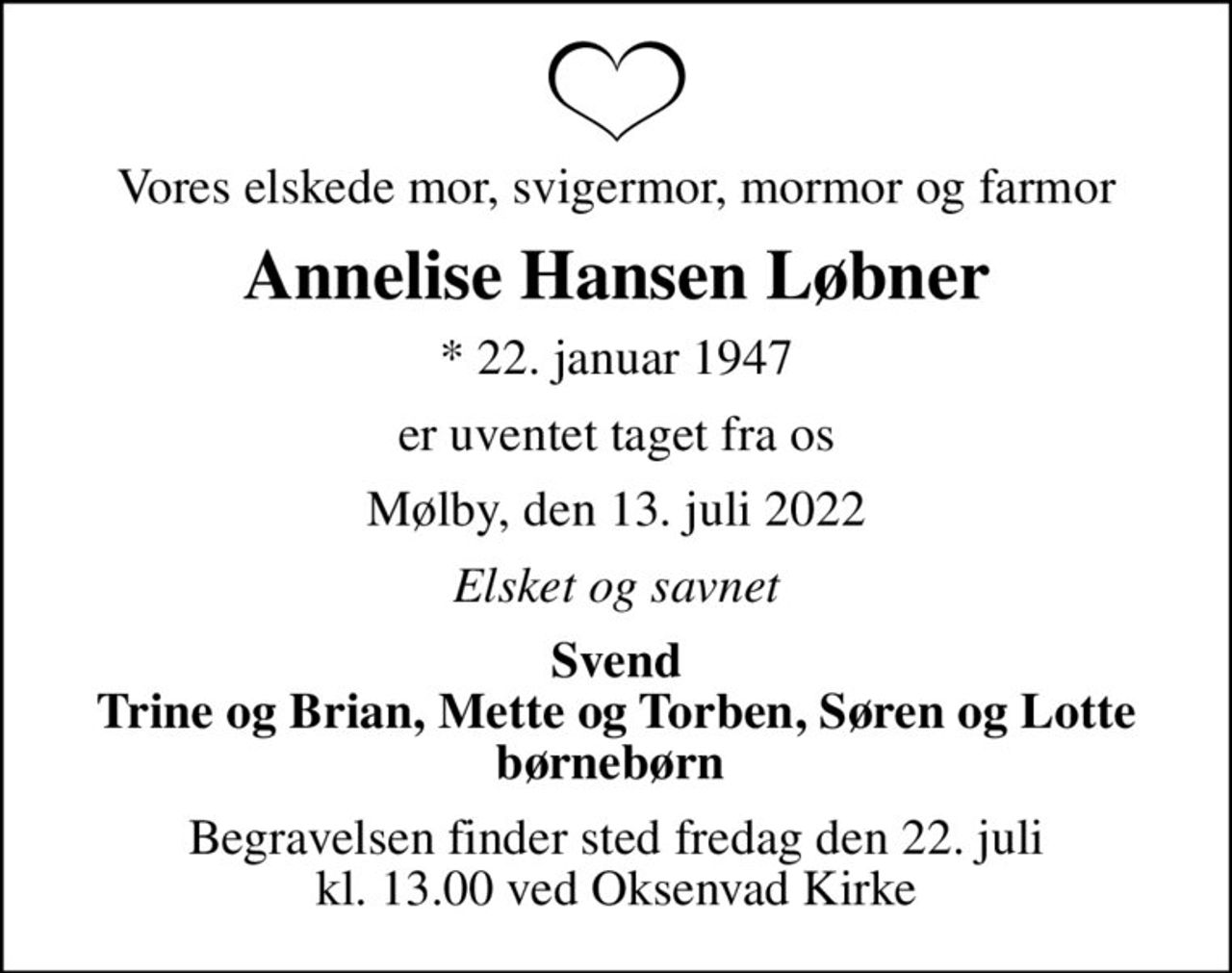 Vores elskede mor, svigermor, mormor og farmor
Annelise Hansen Løbner
* 22. januar 1947
er uventet taget fra os
Mølby, den 13. juli 2022
Elsket og savnet
Svend Trine og Brian, Mette og Torben, Søren og Lotte børnebørn 
Begravelsen finder sted fredag den 22. juli kl. 13.00 ved Oksenvad Kirke