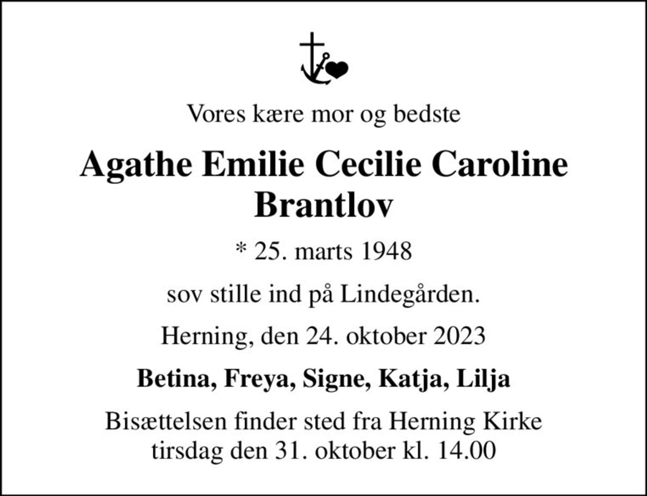 Vores kære mor og bedste
Agathe Emilie Cecilie Caroline Brantlov
* 25. marts 1948
sov stille ind på Lindegården.
Herning, den 24. oktober 2023
Betina, Freya, Signe, Katja, Lilja
Bisættelsen finder sted fra Herning Kirke  tirsdag den 31. oktober kl. 14.00