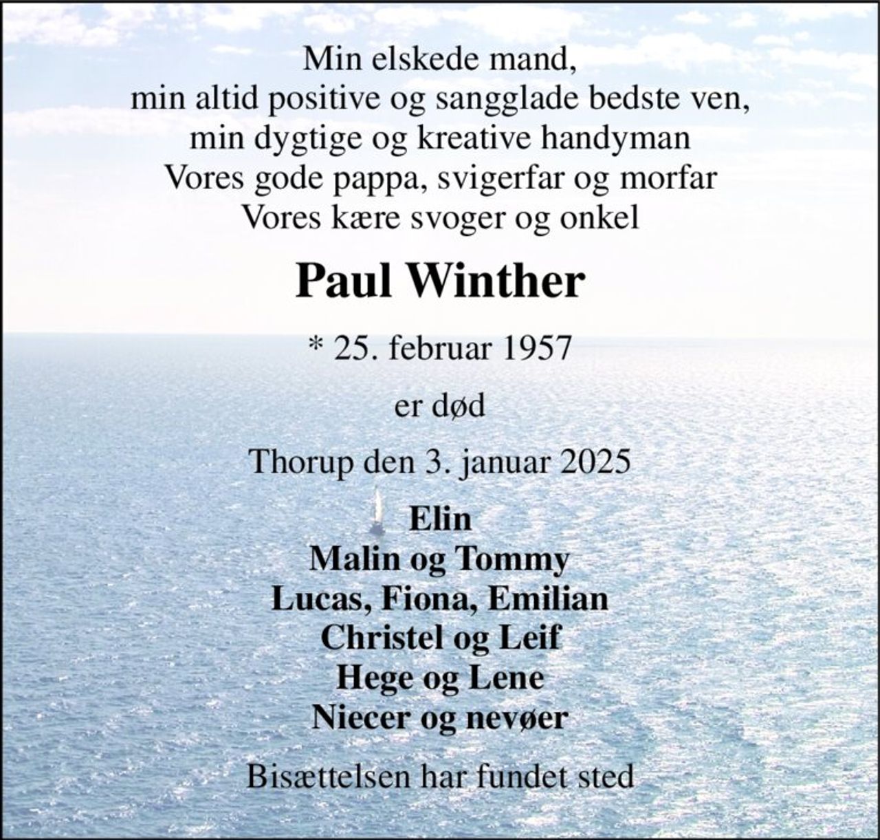 Min elskede mand, min altid positive og sangglade bedste ven, min dygtige og kreative handyman Vores gode pappa, svigerfar og morfar Vores kære svoger og onkel 
Paul Winther 
*​ 25. februar 1957 
er død 
Thorup den 3. januar 2025 
Elin Malin og Tommy Lucas, Fiona, Emilian Christel og Leif Hege og Lene Niecer og nevøer 
Bisættelsen har fundet sted