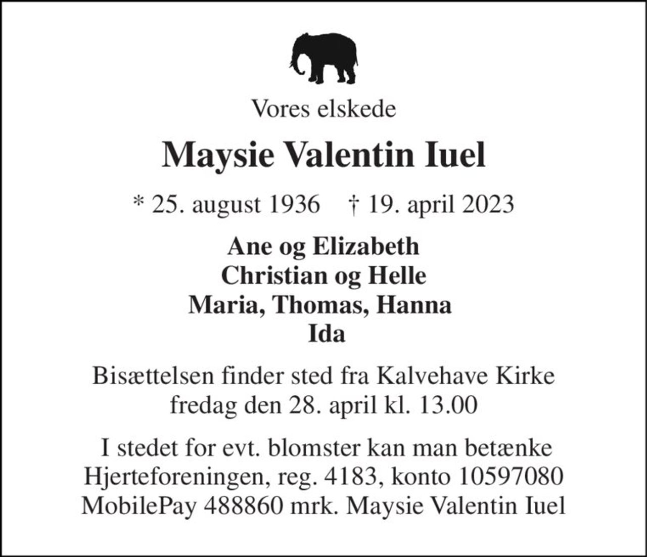 Vores elskede 
Maysie Valentin Iuel 
* 25. august 1936    ✝ 19. april 2023 
Ane og Elizabeth Christian og Helle Maria, Thomas, Hanna   Ida 
Bisættelsen finder sted fra Kalvehave Kirke fredag den 28. april kl. 13.00 
 I stedet for evt. blomster kan man betænke Hjerteforeningen, reg. 4183, konto 10597080 MobilePay 488860 mrk. Maysie Valentin Iuel