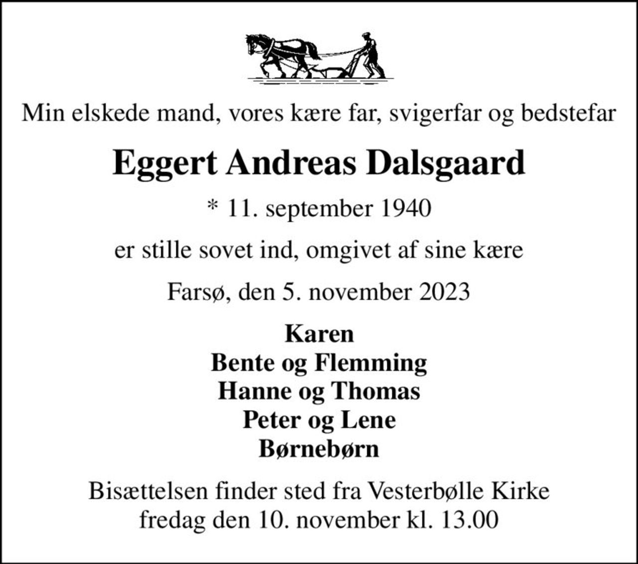 Min elskede mand,  vores kære far, svigerfar og bedstefar
Eggert Andreas Dalsgaard
* 11. september 1940
er stille sovet ind, omgivet af sine kære
Farsø, den 5. november 2023
Karen Bente og Flemming Hanne og Thomas Peter og Lene Børnebørn
Bisættelsen finder sted fra Vesterbølle Kirke  fredag den 10. november kl. 13.00