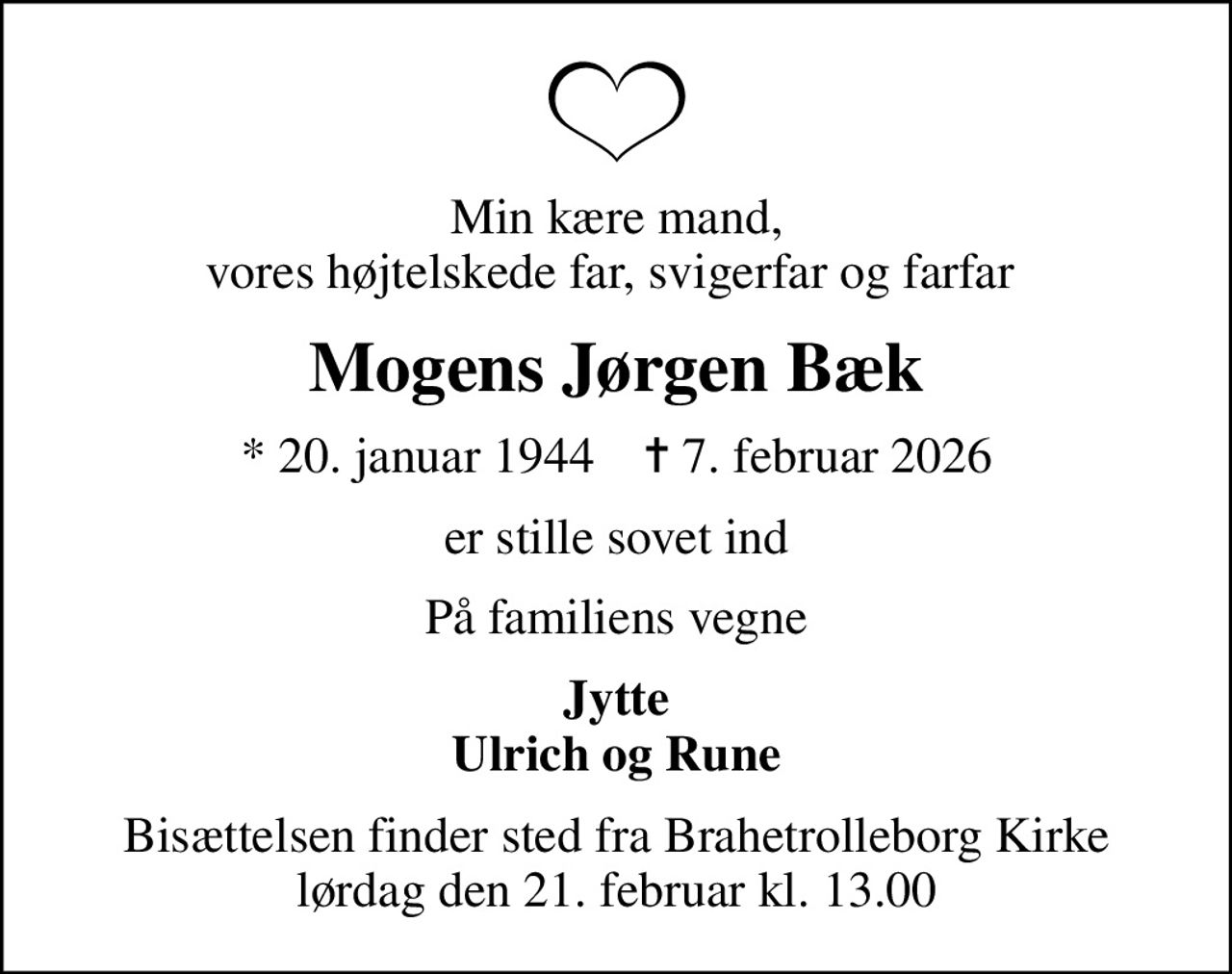 Min kære mand, vores højtelskede far, svigerfar og farfar 
Mogens Jørgen Bæk
* 20. januar 1944    ✝ 7. februar 2026
er stille sovet ind
På familiens vegne
Jytte Ulrich og Rune
Bisættelsen finder sted fra Brahetrolleborg Kirke  lørdag den 21. februar kl. 13.00