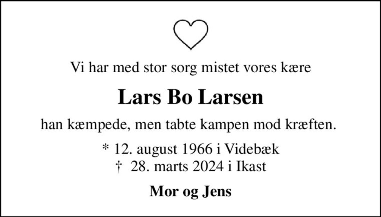 Vi har med stor sorg mistet vores kære
Lars Bo Larsen
han kæmpede, men tabte kampen mod kræften. 
* 12. august 1966 i Videbæk
						✝ 28. marts 2024 i Ikast
Mor og Jens