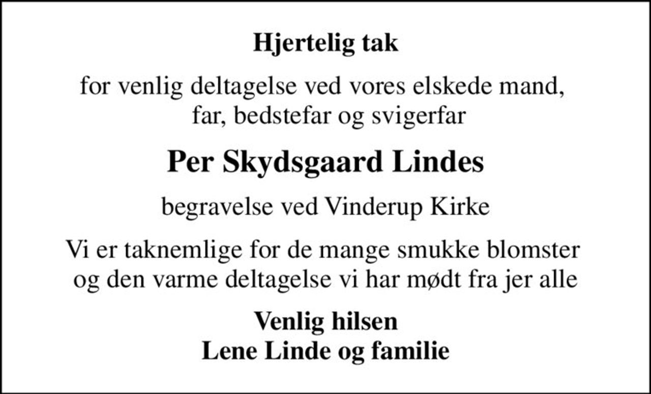 Hjertelig tak
for venlig deltagelse ved vores elskede mand,   far, bedstefar og svigerfar
Per Skydsgaard Lindes
begravelse ved Vinderup Kirke
Vi er taknemlige for de mange smukke blomster  og den varme deltagelse vi har mødt fra jer alle
Venlig hilsen Lene Linde og familie