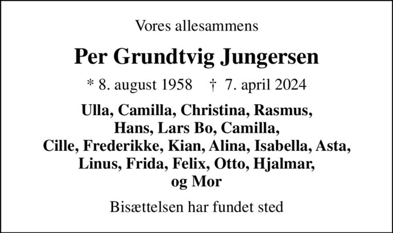 Vores allesammens
Per Grundtvig Jungersen
* 8. august 1958    ✝ 7. april 2024
Ulla, Camilla, Christina, Rasmus, Hans, Lars Bo, Camilla, Cille, Frederikke, Kian, Alina, Isabella, Asta, Linus, Frida, Felix, Otto, Hjalmar, og Mor
Bisættelsen har fundet sted