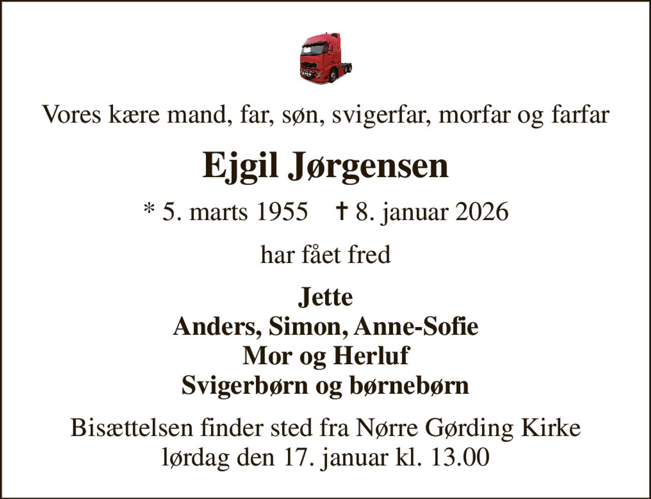 Vores kære mand, far, søn, svigerfar, morfar og farfar
Ejgil Jørgensen
* 5. marts 1955    ✝ 8. januar 2026
har fået fred
Jette Anders, Simon, Anne-Sofie Mor og Herluf Svigerbørn og børnebørn
Bisættelsen finder sted fra Nørre Gørding Kirke  lørdag den 17. januar kl. 13.00