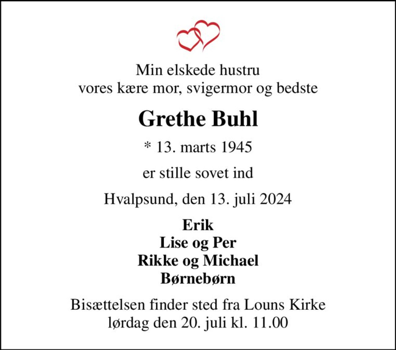 Min elskede hustru vores kære mor, svigermor og bedste
Grethe Buhl
* 13. marts 1945
er stille sovet ind
Hvalpsund, den 13. juli 2024
Erik Lise og Per Rikke og Michael Børnebørn
Bisættelsen finder sted fra Louns Kirke  lørdag den 20. juli kl. 11.00