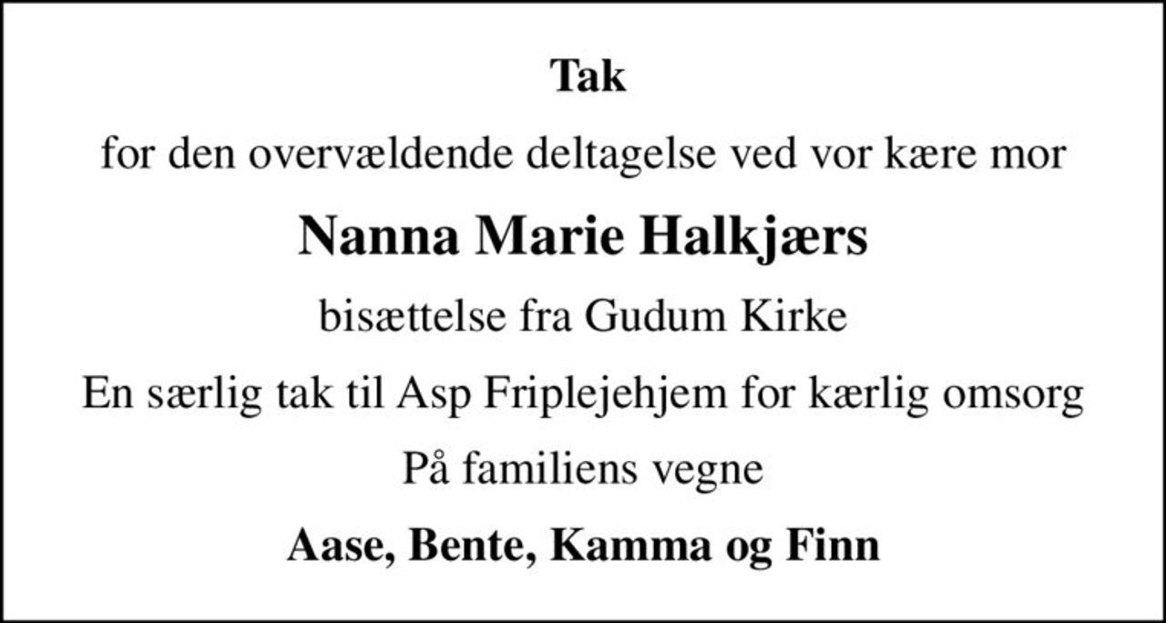 Tak
for den overvældende deltagelse ved vor kære mor
Nanna Marie Halkjærs
bisættelse fra Gudum Kirke
En særlig tak til Asp Friplejehjem for kærlig omsorg
På familiens vegne
Aase, Bente, Kamma og Finn