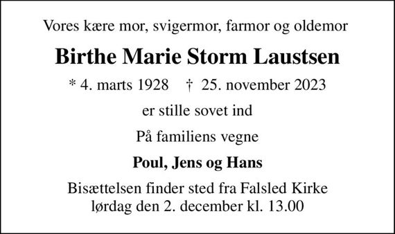 Vores kære mor, svigermor, farmor og oldemor 
Birthe Marie Storm Laustsen
* 4. marts 1928    &#x271d; 25. november 2023
er stille sovet ind
På familiens vegne
Poul, Jens og Hans
Bisættelsen finder sted fra Falsled Kirke  lørdag den 2. december kl. 13.00