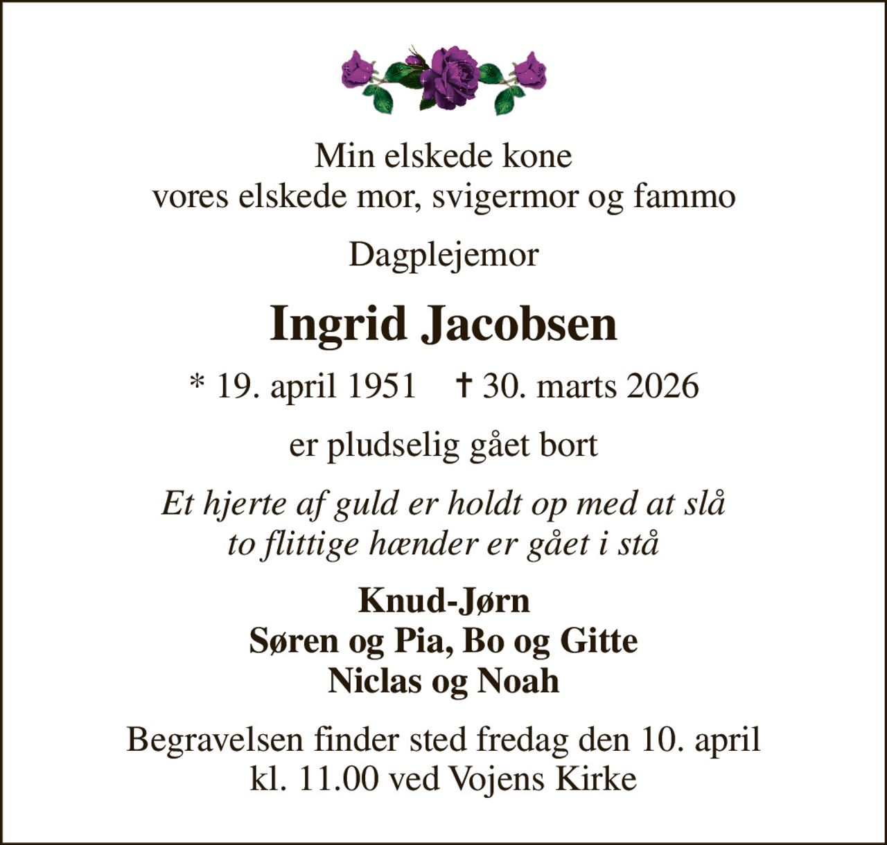 Min elskede kone vores elskede mor, svigermor og fammo
Dagplejemor
Ingrid Jacobsen
* 19. april 1951    ✝ 30. marts 2026
er pludselig gået bort
Et hjerte af guld er holdt op med at slå to flittige hænder er gået i stå
Knud-Jørn Søren og Pia, Bo og Gitte Niclas og Noah
Begravelsen finder sted fredag den 10. april kl. 11.00 ved Vojens Kirke