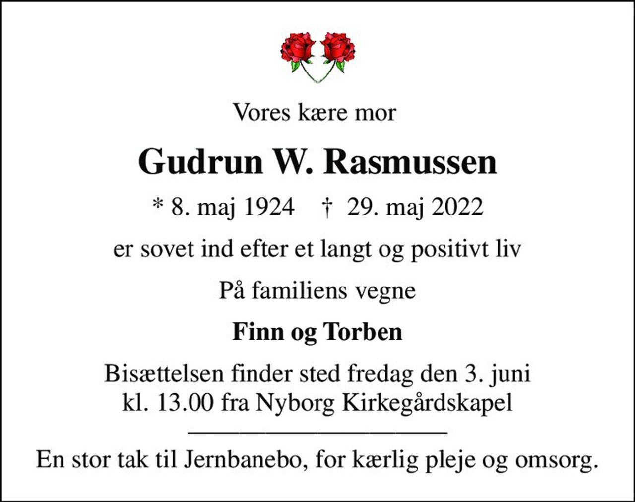 Vores kære mor 
Gudrun W. Rasmussen
* 8. maj 1924    ✝ 29. maj 2022
er sovet ind efter et langt og positivt liv
På familiens vegne
Finn og Torben
Bisættelsen finder sted fredag den 3. juni kl. 13.00 fra Nyborg Kirkegårdskapel  En stor tak til Jernbanebo, for kærlig pleje og omsorg.