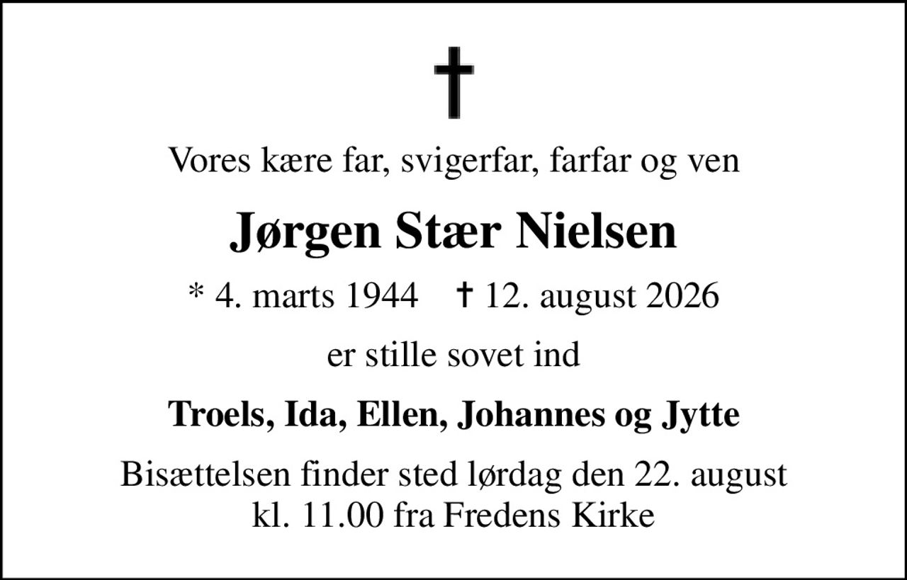 Vores kære far, svigerfar, farfar og ven
Jørgen Stær Nielsen
* 4. marts 1944    ✝ 12. august 2026
er stille sovet ind
Troels, Ida, Ellen, Johannes og Jytte
Bisættelsen finder sted lørdag den 22. august kl. 11.00 fra Fredens Kirke