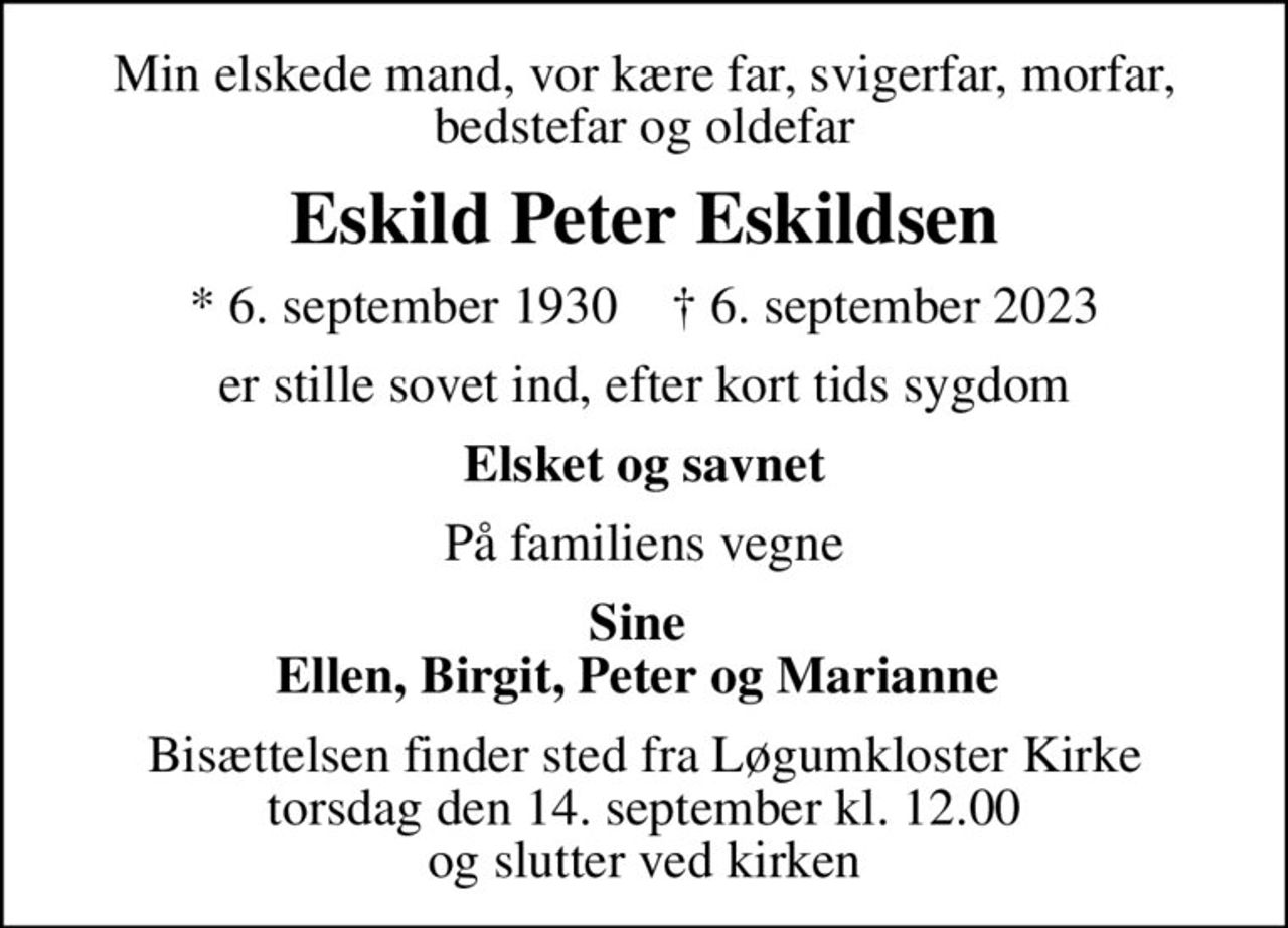 Min elskede mand, vor kære far, svigerfar, morfar, bedstefar og oldefar
Eskild Peter Eskildsen
* 6. september 1930    ✝ 6. september 2023
er stille sovet ind, efter kort tids sygdom
Elsket og savnet
På familiens vegne
Sine  Ellen, Birgit, Peter og Marianne 
Bisættelsen finder sted fra Løgumkloster Kirke  torsdag den 14. september kl. 12.00  og slutter ved kirken