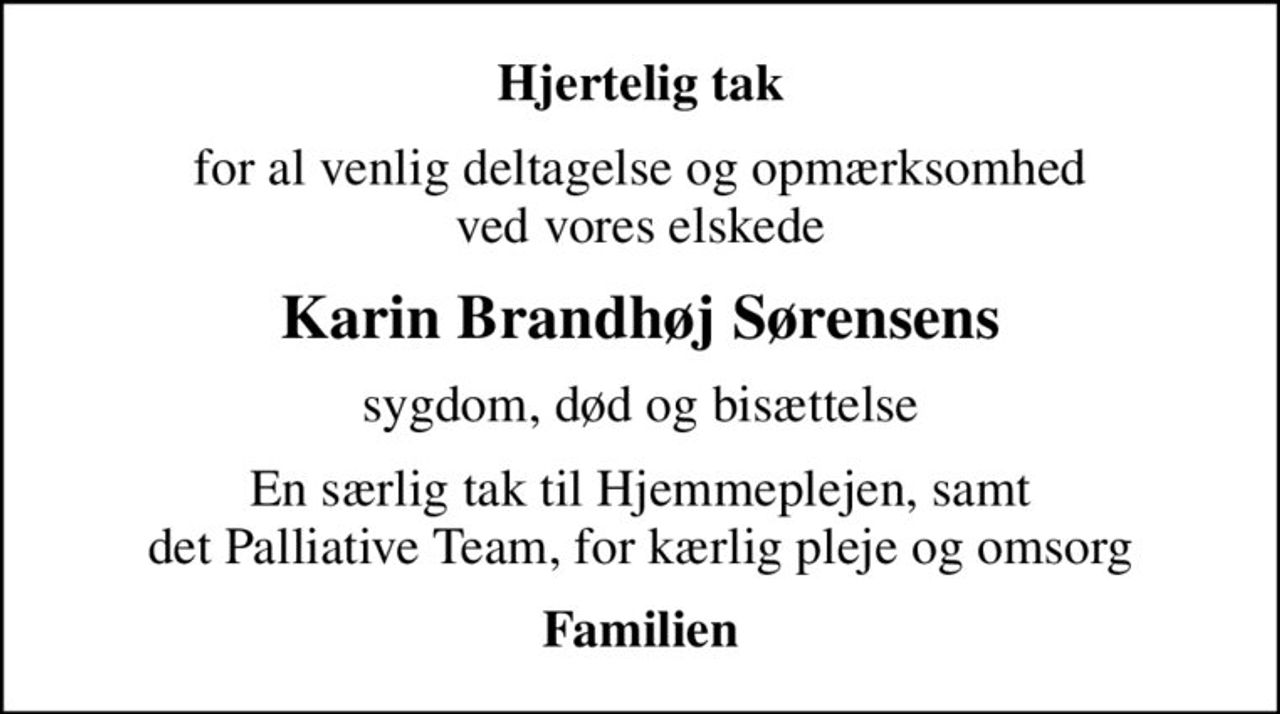 Hjertelig tak
for al venlig deltagelse og opmærksomhed ved vores elskede
Karin Brandhøj Sørensens
sygdom, død og bisættelse
En særlig tak til Hjemmeplejen, samt det Palliative Team, for kærlig pleje og omsorg
Familien