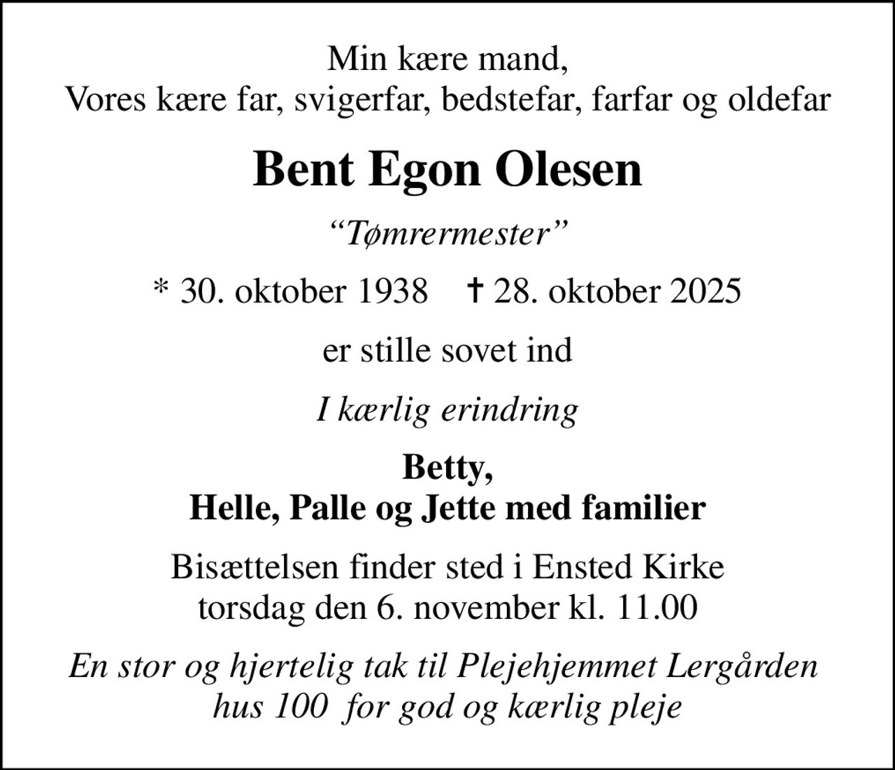 Min kære mand, Vores kære far, svigerfar, bedstefar, farfar og oldefar
Bent Egon Olesen
Tømrermester
* 30. oktober 1938    ✝ 28. oktober 2025
er stille sovet ind
I kærlig erindring
Betty, Helle, Palle og Jette med familier
Bisættelsen finder sted i Ensted Kirke  torsdag den 6. november kl. 11.00 
En stor og hjertelig tak til Plejehjemmet Lergården  hus 100  for god og kærlig pleje
