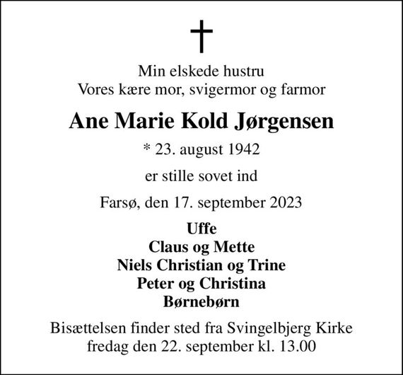 Min elskede hustru Vores kære mor, svigermor og farmor
Ane Marie Kold Jørgensen
* 23. august 1942
er stille sovet ind
Farsø, den 17. september 2023
Uffe Claus og Mette Niels Christian og Trine Peter og Christina Børnebørn
Bisættelsen finder sted fra Svingelbjerg Kirke  fredag den 22. september kl. 13.00