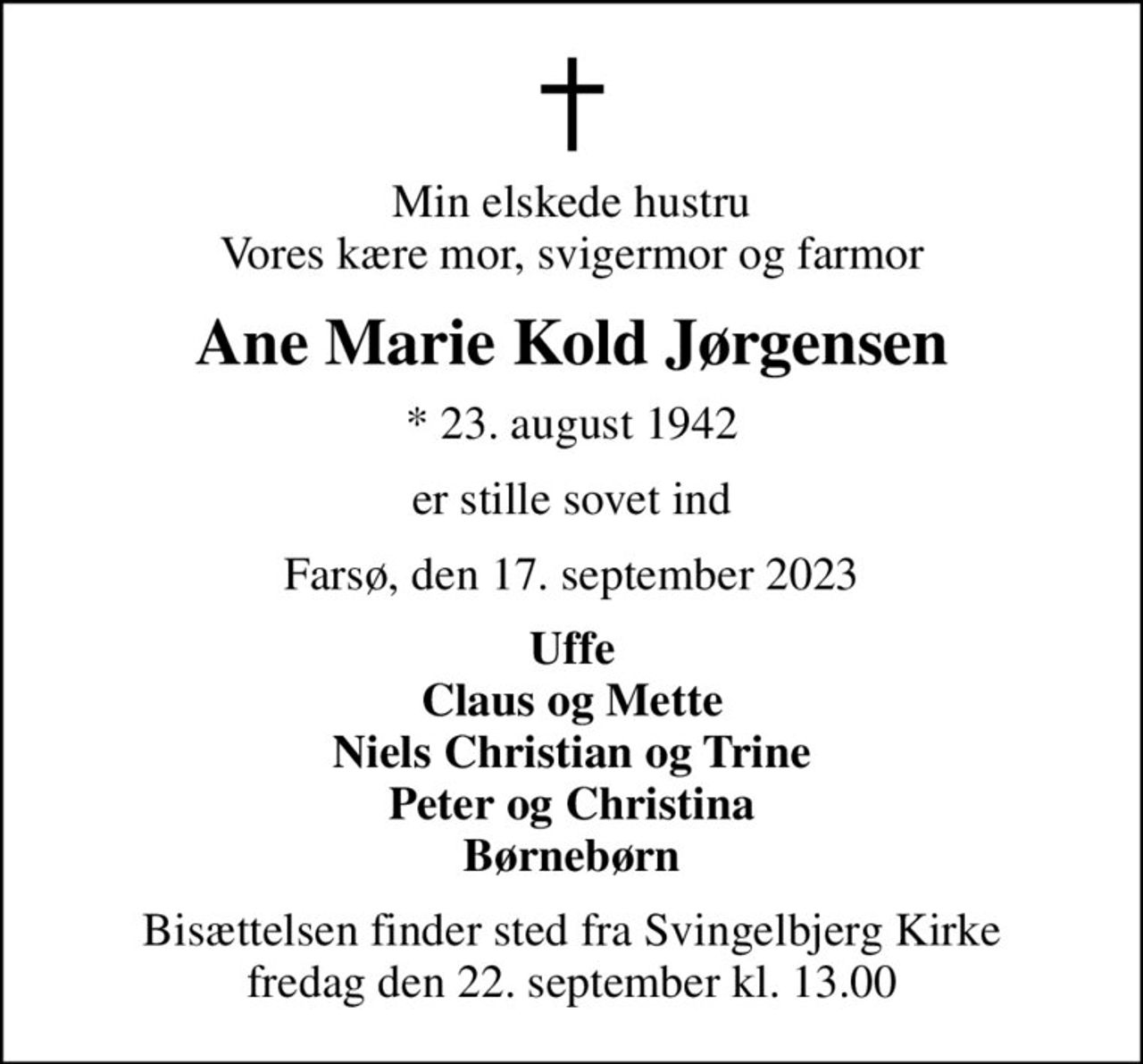 Min elskede hustru Vores kære mor, svigermor og farmor
Ane Marie Kold Jørgensen
* 23. august 1942
er stille sovet ind
Farsø, den 17. september 2023
Uffe Claus og Mette Niels Christian og Trine Peter og Christina Børnebørn
Bisættelsen finder sted fra Svingelbjerg Kirke  fredag den 22. september kl. 13.00