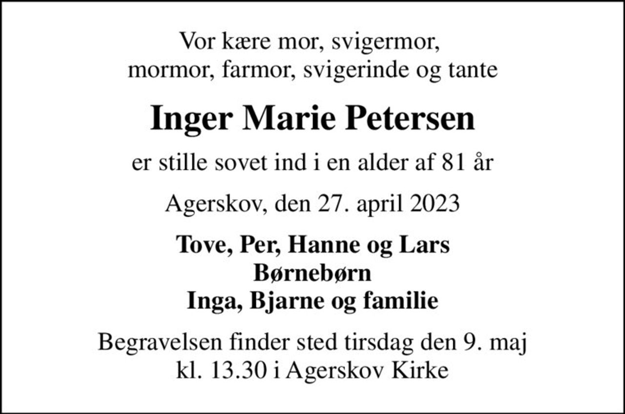 Vor kære mor, svigermor,  mormor, farmor, svigerinde og tante
Inger Marie Petersen
er stille sovet ind i en alder af 81 år
Agerskov, den 27. april 2023
Tove, Per, Hanne og Lars Børnebørn Inga, Bjarne og familie
Begravelsen finder sted tirsdag den 9. maj kl. 13.30 i Agerskov Kirke