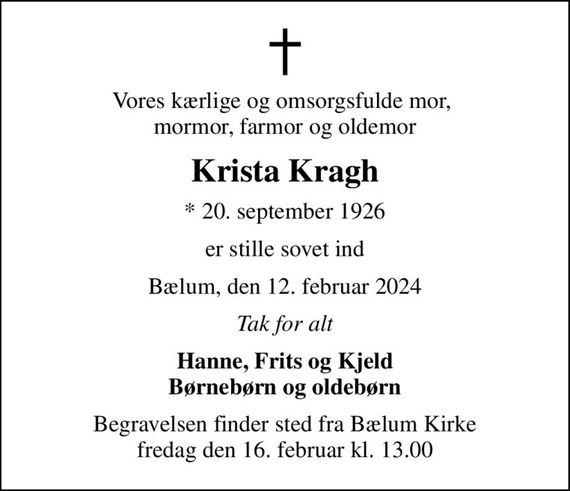 Vores kærlige og omsorgsfulde mor,  mormor, farmor og oldemor
Krista Kragh
* 20. september 1926
er stille sovet ind
Bælum, den 12. februar 2024
Tak for alt
Hanne, Frits og Kjeld Børnebørn og oldebørn
Begravelsen finder sted fra Bælum Kirke  fredag den 16. februar kl. 13.00