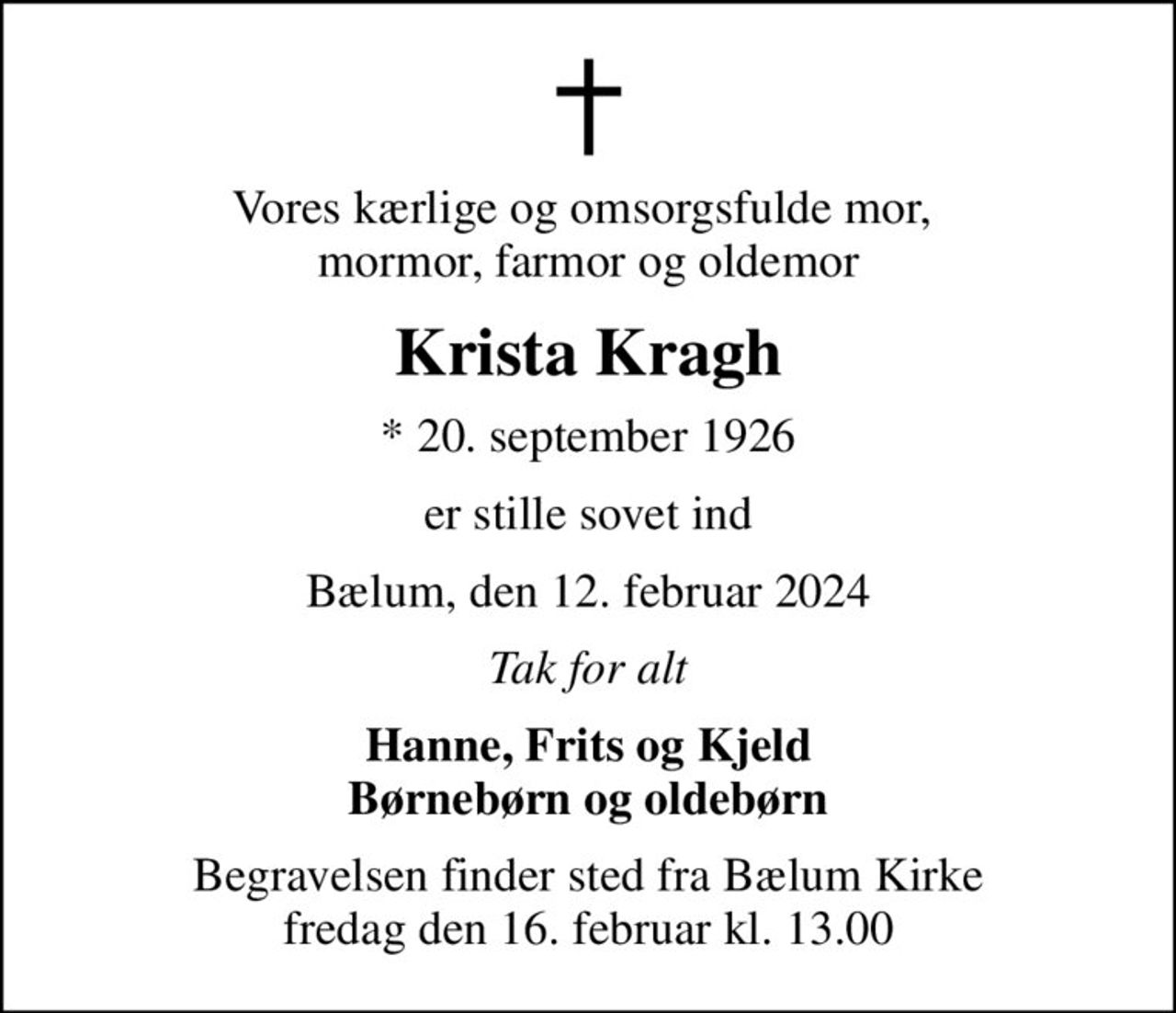Vores kærlige og omsorgsfulde mor,  mormor, farmor og oldemor
Krista Kragh
* 20. september 1926
er stille sovet ind
Bælum, den 12. februar 2024
Tak for alt
Hanne, Frits og Kjeld Børnebørn og oldebørn
Begravelsen finder sted fra Bælum Kirke  fredag den 16. februar kl. 13.00