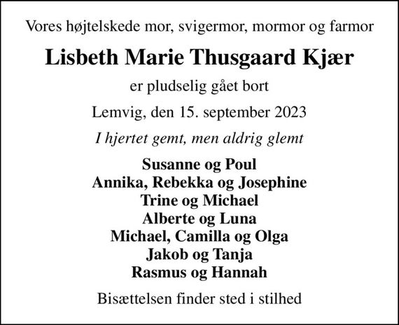 Vores højtelskede mor, svigermor, mormor og farmor
Lisbeth Marie Thusgaard Kjær
er pludselig gået bort
Lemvig, den 15. september 2023
I hjertet gemt, men aldrig glemt
Susanne og Poul Annika, Rebekka og Josephine Trine og Michael Alberte og Luna Michael, Camilla og Olga Jakob og Tanja Rasmus og Hannah
Bisættelsen finder sted i stilhed