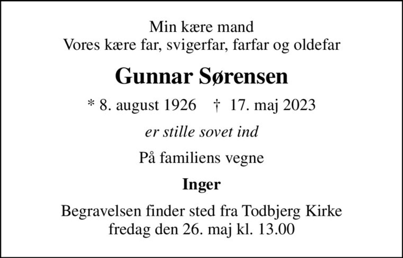 Min kære mand Vores kære far, svigerfar, farfar og oldefar
Gunnar Sørensen
* 8. august 1926    ✝ 17. maj 2023
er stille sovet ind
På familiens vegne
Inger
Begravelsen finder sted fra Todbjerg Kirke  fredag den 26. maj kl. 13.00