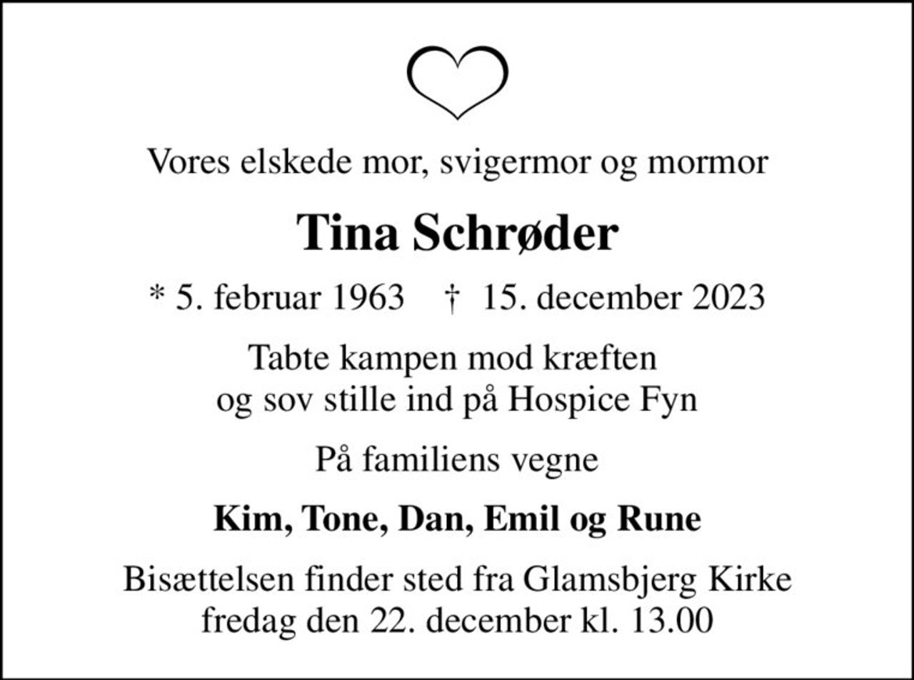 Vores elskede mor, svigermor og mormor
Tina Schrøder
* 5. februar 1963    ✝ 15. december 2023
Tabte kampen mod kræften  og sov stille ind på Hospice Fyn
På familiens vegne
Kim, Tone, Dan, Emil og Rune
Bisættelsen finder sted fra Glamsbjerg Kirke  fredag den 22. december kl. 13.00