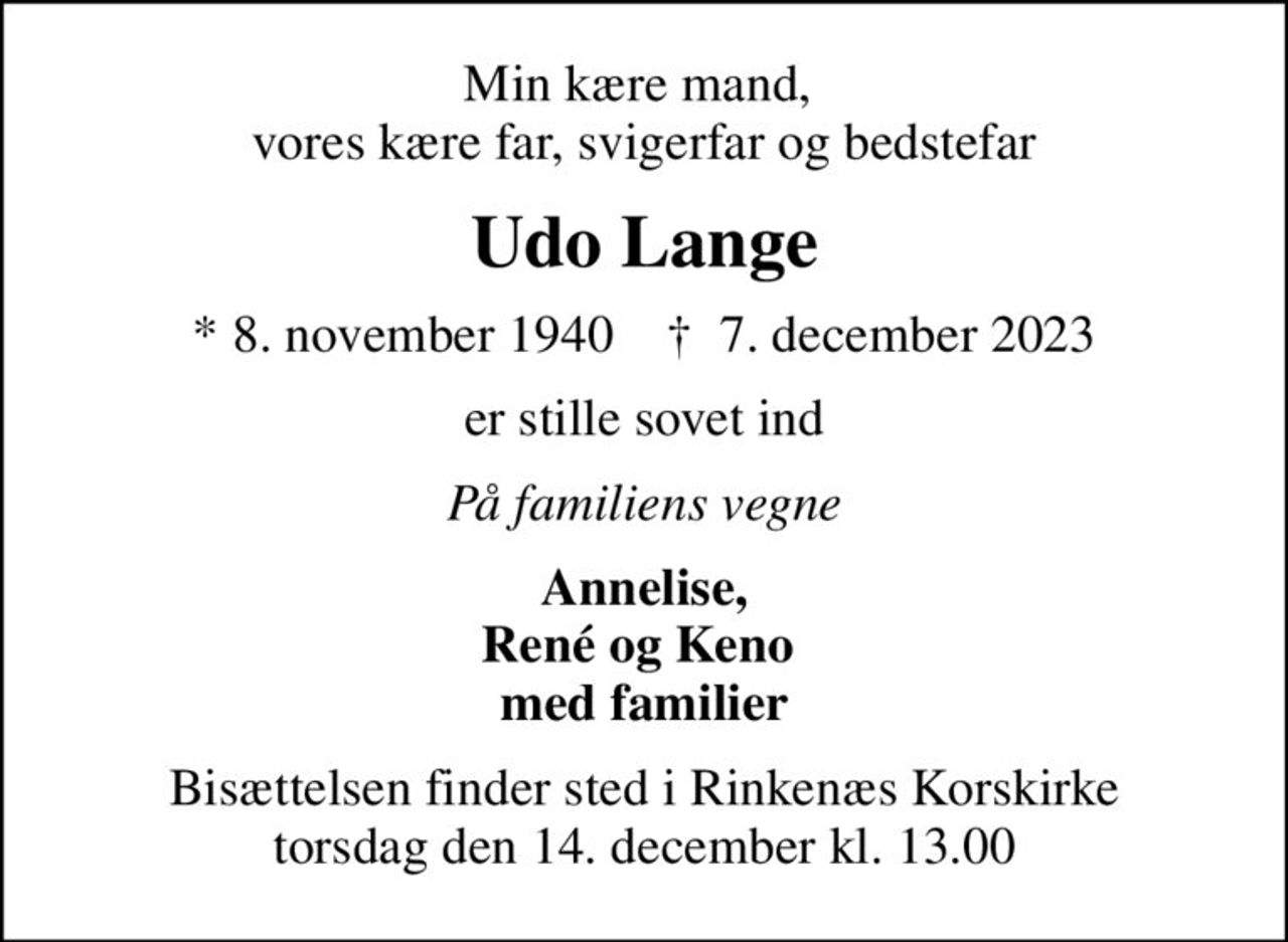 Min kære mand,  vores kære far, svigerfar og bedstefar
Udo Lange
* 8. november 1940    ✝ 7. december 2023
er stille sovet ind
På familiens vegne
Annelise, René og Keno  med familier
Bisættelsen finder sted i Rinkenæs Korskirke  torsdag den 14. december kl. 13.00