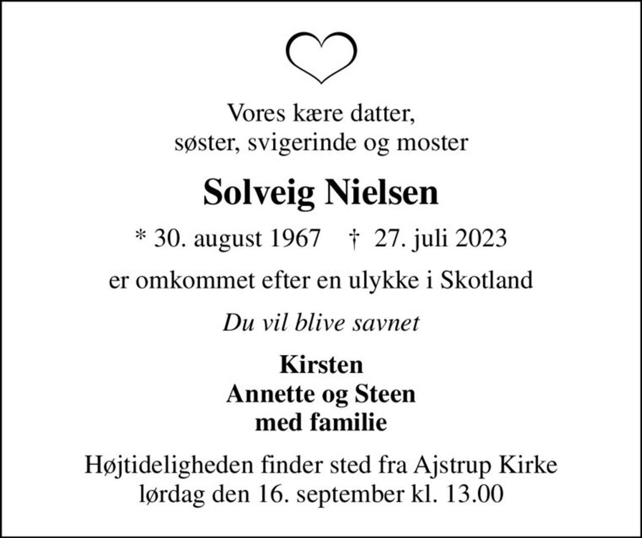 Vores kære datter, søster, svigerinde og moster
Solveig Nielsen
* 30. august 1967    ✝ 27. juli 2023
er omkommet efter en ulykke i Skotland
Du vil blive savnet
Kirsten Annette og Steen med familie
Højtideligheden finder sted fra Ajstrup Kirke  lørdag den 16. september kl. 13.00