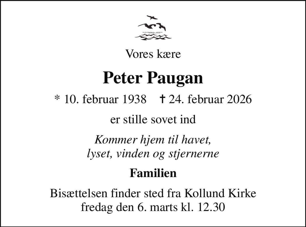 Vores kære
Peter Paugan
* 10. februar 1938    ✝ 24. februar 2026
er stille sovet ind
Kommer hjem til havet, lyset, vinden og stjernerne
Familien
Bisættelsen finder sted fra Kollund Kirke  fredag den 6. marts kl. 12.30