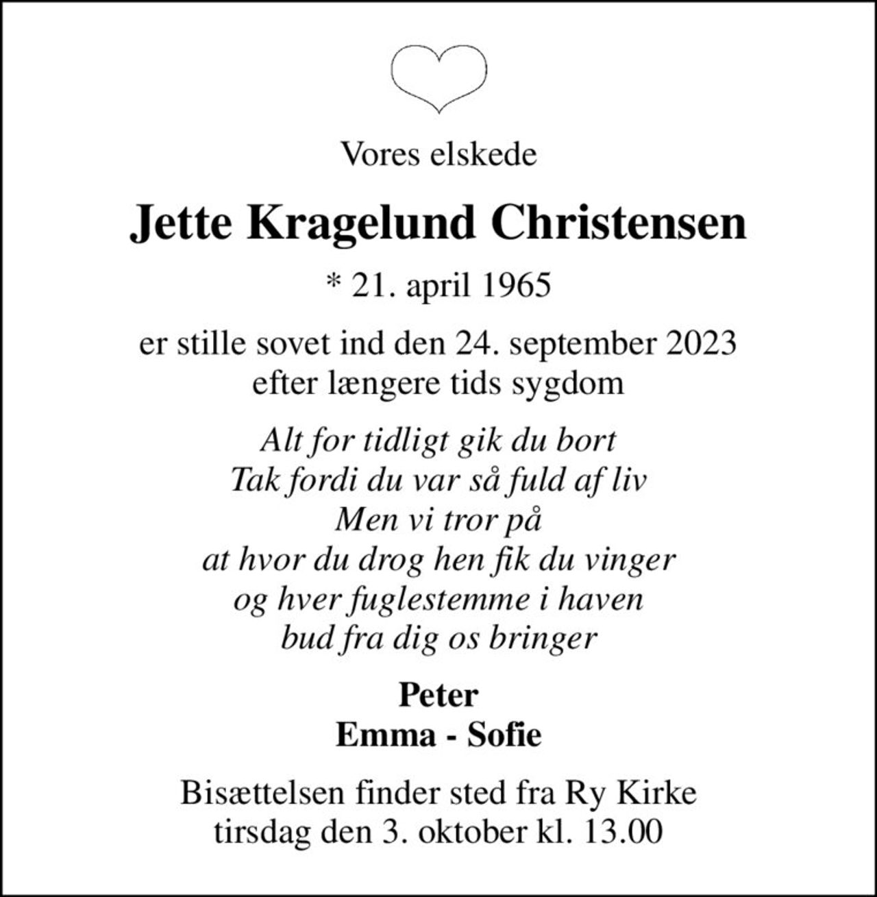 Vores elskede
Jette Kragelund Christensen
* 21. april 1965
er stille sovet ind den 24. september 2023 efter længere tids sygdom
Alt for tidligt gik du bort Tak fordi du var så fuld af liv Men vi tror på at hvor du drog hen fik du vinger og hver fuglestemme i haven bud fra dig os bringer
Peter Emma - Sofie
Bisættelsen finder sted fra Ry Kirke  tirsdag den 3. oktober kl. 13.00