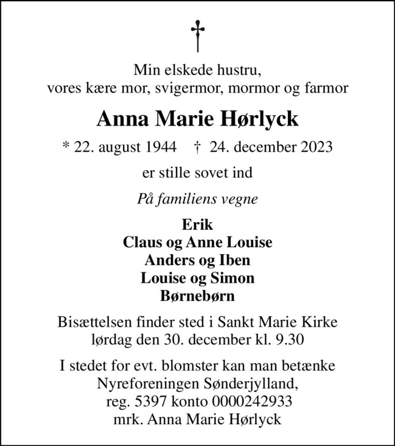 Min elskede hustru, vores kære mor, svigermor, mormor og farmor
Anna Marie Hørlyck
* 22. august 1944    ✝ 24. december 2023
er stille sovet ind
På familiens vegne
Erik Claus og Anne Louise Anders og Iben Louise og Simon Børnebørn
Bisættelsen finder sted i Sankt Marie Kirke  lørdag den 30. december kl. 9.30 
I stedet for evt. blomster kan man betænke
					Nyreforeningen Sønderjylland reg.5397konto0000242933mrk. Anna Marie
					Hørlyck
I stedet for evt. blomster kan man betænke Nyreforeningen Sønderjylland,  reg. 5397 konto 0000242933 mrk. Anna Marie Hørlyck