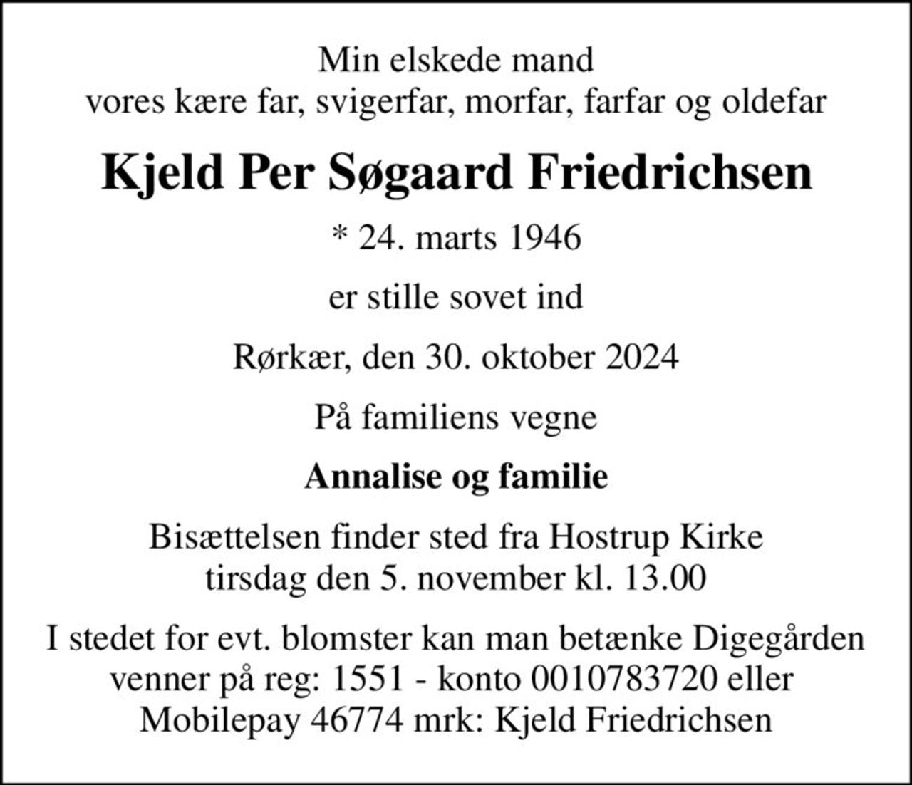 Min elskede mand vores kære far, svigerfar, morfar, farfar og oldefar
Kjeld Per Søgaard Friedrichsen
* 24. marts 1946
er stille sovet ind
Rørkær, den 30. oktober 2024
På familiens vegne
Annalise og familie
Bisættelsen finder sted fra Hostrup Kirke  tirsdag den 5. november kl. 13.00 
I stedet for evt. blomster kan man betænke Digegården venner på reg: 1551 - konto 0010783720 eller  Mobilepay 46774 mrk: Kjeld Friedrichsen