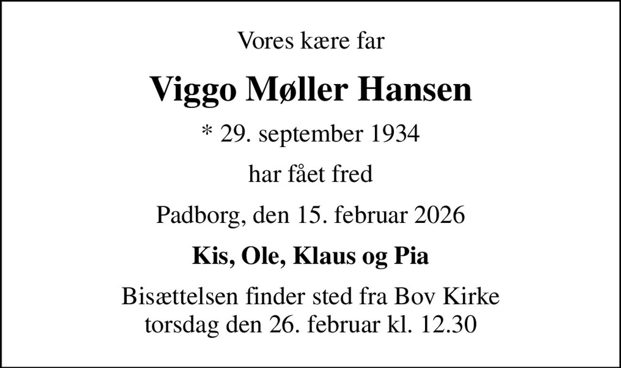 Vores kære far
Viggo Møller Hansen
* 29. september 1934
har fået fred
Padborg, den 15. februar 2026
Kis, Ole, Klaus og Pia
Bisættelsen finder sted fra Bov Kirke  torsdag den 26. februar kl. 12.30