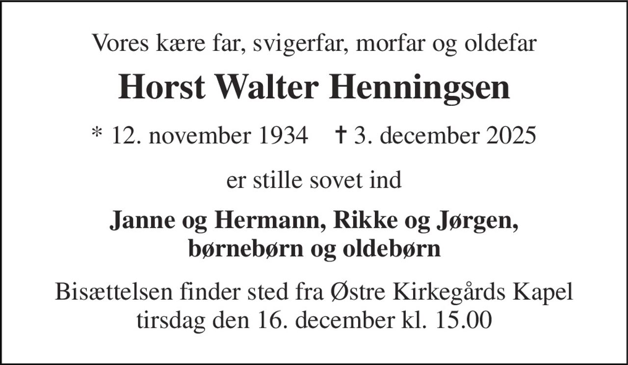 Vores kære far, svigerfar, morfar og oldefar 
Horst Walter Henningsen 
* 12. november 1934    ✝ 3. december 2025 
er stille sovet ind 
Janne og Hermann, Rikke og Jørgen, børnebørn og oldebørn 
Bisættelsen finder sted fra Østre Kirkegårds Kapel tirsdag den 16. december kl. 15.00